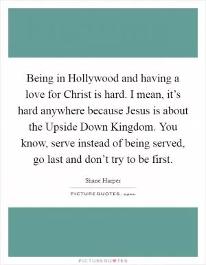 Being in Hollywood and having a love for Christ is hard. I mean, it’s hard anywhere because Jesus is about the Upside Down Kingdom. You know, serve instead of being served, go last and don’t try to be first Picture Quote #1