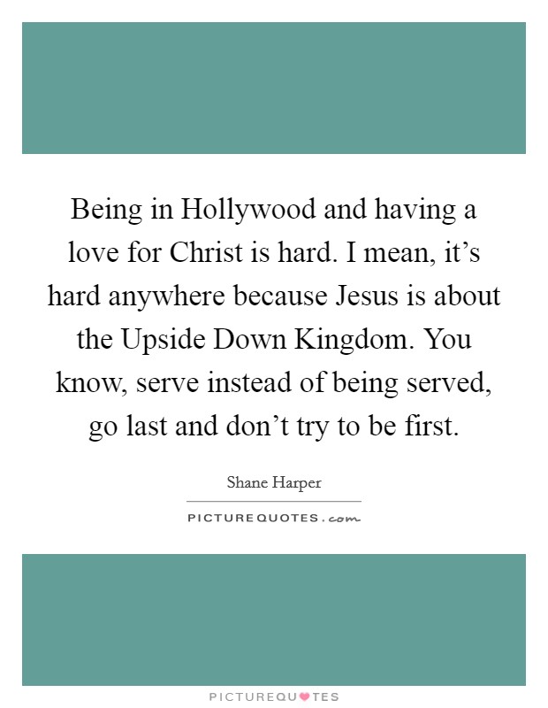 Being in Hollywood and having a love for Christ is hard. I mean, it's hard anywhere because Jesus is about the Upside Down Kingdom. You know, serve instead of being served, go last and don't try to be first. Picture Quote #1