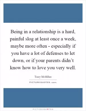 Being in a relationship is a hard, painful slog at least once a week, maybe more often - especially if you have a lot of defenses to let down, or if your parents didn’t know how to love you very well Picture Quote #1