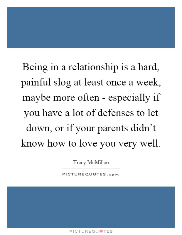 Being in a relationship is a hard, painful slog at least once a week, maybe more often - especially if you have a lot of defenses to let down, or if your parents didn't know how to love you very well. Picture Quote #1