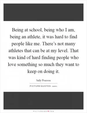 Being at school, being who I am, being an athlete, it was hard to find people like me. There’s not many athletes that can be at my level. That was kind of hard finding people who love something so much they want to keep on doing it Picture Quote #1