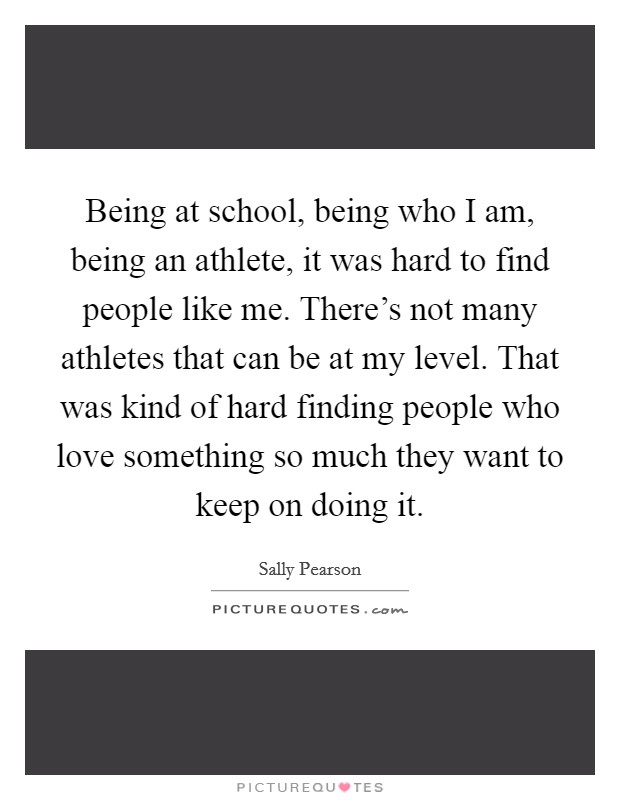 Being at school, being who I am, being an athlete, it was hard to find people like me. There's not many athletes that can be at my level. That was kind of hard finding people who love something so much they want to keep on doing it. Picture Quote #1