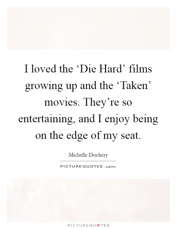 I loved the ‘Die Hard' films growing up and the ‘Taken' movies. They're so entertaining, and I enjoy being on the edge of my seat. Picture Quote #1