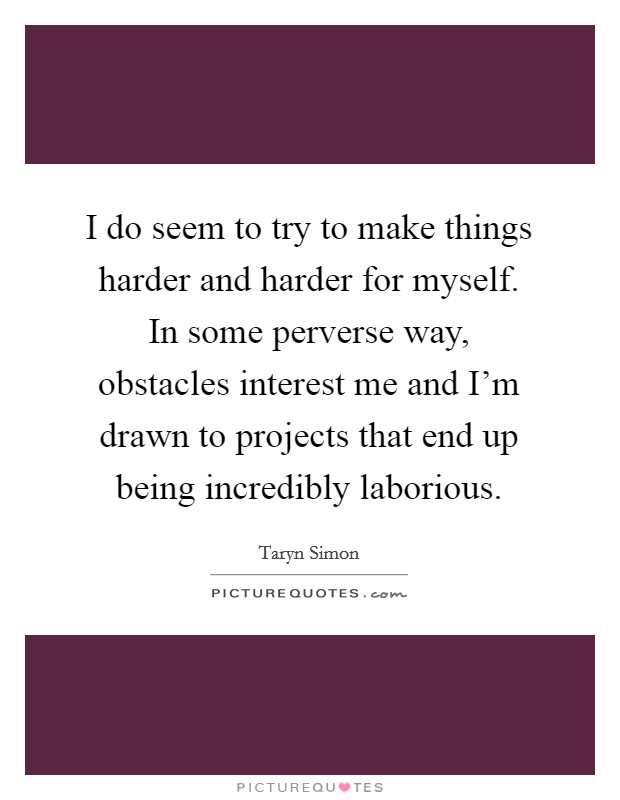 I do seem to try to make things harder and harder for myself. In some perverse way, obstacles interest me and I'm drawn to projects that end up being incredibly laborious. Picture Quote #1