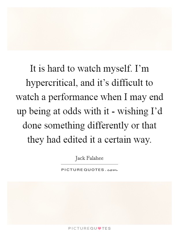It is hard to watch myself. I'm hypercritical, and it's difficult to watch a performance when I may end up being at odds with it - wishing I'd done something differently or that they had edited it a certain way. Picture Quote #1