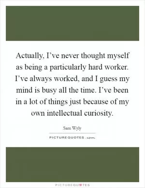 Actually, I’ve never thought myself as being a particularly hard worker. I’ve always worked, and I guess my mind is busy all the time. I’ve been in a lot of things just because of my own intellectual curiosity Picture Quote #1