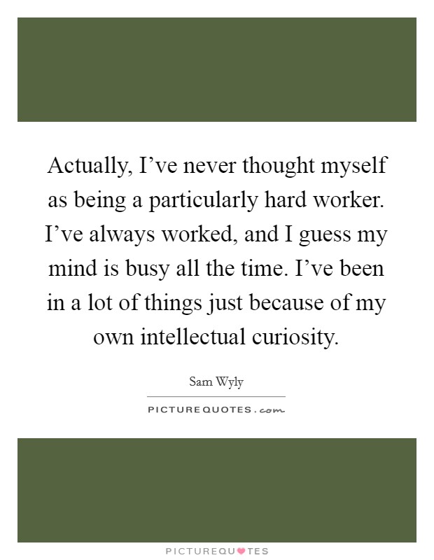 Actually, I've never thought myself as being a particularly hard worker. I've always worked, and I guess my mind is busy all the time. I've been in a lot of things just because of my own intellectual curiosity. Picture Quote #1