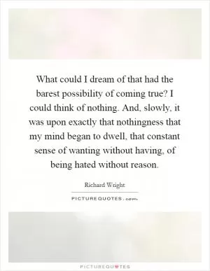 What could I dream of that had the barest possibility of coming true? I could think of nothing. And, slowly, it was upon exactly that nothingness that my mind began to dwell, that constant sense of wanting without having, of being hated without reason Picture Quote #1