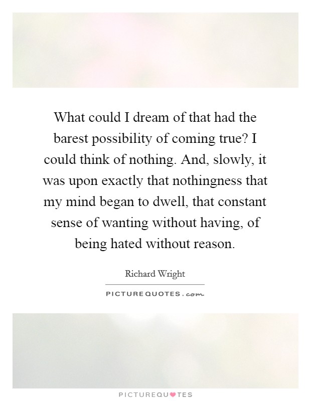 What could I dream of that had the barest possibility of coming true? I could think of nothing. And, slowly, it was upon exactly that nothingness that my mind began to dwell, that constant sense of wanting without having, of being hated without reason. Picture Quote #1