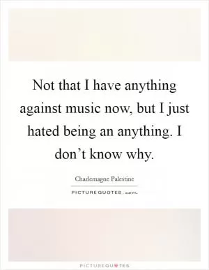 Not that I have anything against music now, but I just hated being an anything. I don’t know why Picture Quote #1