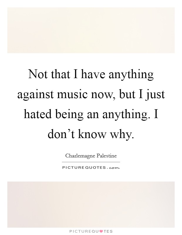 Not that I have anything against music now, but I just hated being an anything. I don't know why. Picture Quote #1