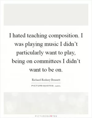 I hated teaching composition. I was playing music I didn’t particularly want to play, being on committees I didn’t want to be on Picture Quote #1