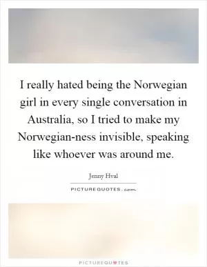 I really hated being the Norwegian girl in every single conversation in Australia, so I tried to make my Norwegian-ness invisible, speaking like whoever was around me Picture Quote #1