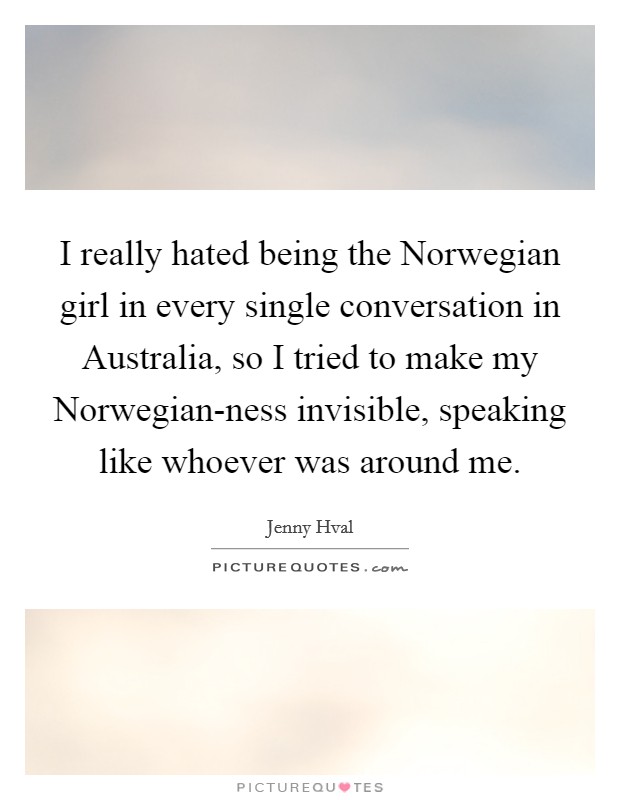 I really hated being the Norwegian girl in every single conversation in Australia, so I tried to make my Norwegian-ness invisible, speaking like whoever was around me. Picture Quote #1