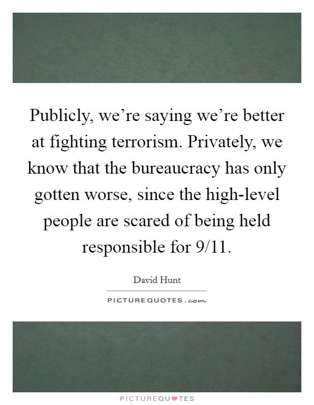 Publicly, we're saying we're better at fighting terrorism. Privately, we know that the bureaucracy has only gotten worse, since the high-level people are scared of being held responsible for 9/11. Picture Quote #1