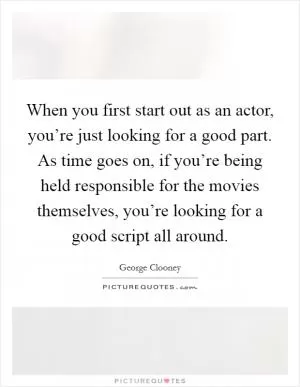 When you first start out as an actor, you’re just looking for a good part. As time goes on, if you’re being held responsible for the movies themselves, you’re looking for a good script all around Picture Quote #1