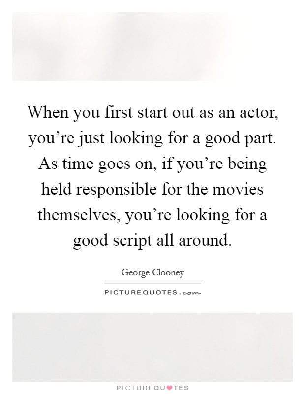 When you first start out as an actor, you're just looking for a good part. As time goes on, if you're being held responsible for the movies themselves, you're looking for a good script all around. Picture Quote #1