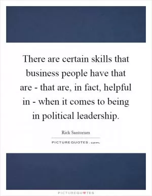 There are certain skills that business people have that are - that are, in fact, helpful in - when it comes to being in political leadership Picture Quote #1