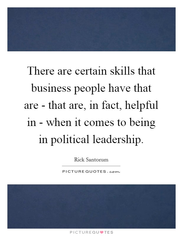There are certain skills that business people have that are - that are, in fact, helpful in - when it comes to being in political leadership. Picture Quote #1