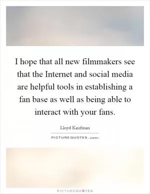 I hope that all new filmmakers see that the Internet and social media are helpful tools in establishing a fan base as well as being able to interact with your fans Picture Quote #1