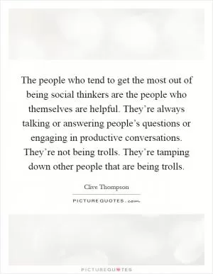 The people who tend to get the most out of being social thinkers are the people who themselves are helpful. They’re always talking or answering people’s questions or engaging in productive conversations. They’re not being trolls. They’re tamping down other people that are being trolls Picture Quote #1