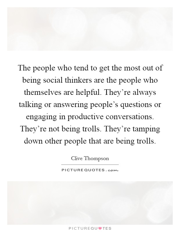 The people who tend to get the most out of being social thinkers are the people who themselves are helpful. They're always talking or answering people's questions or engaging in productive conversations. They're not being trolls. They're tamping down other people that are being trolls. Picture Quote #1
