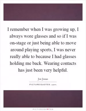 I remember when I was growing up, I always wore glasses and so if I was on-stage or just being able to move around playing sports, I was never really able to because I had glasses holding me back. Wearing contacts has just been very helpful Picture Quote #1