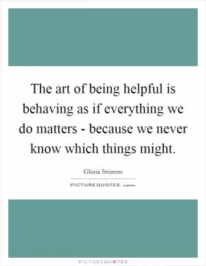 The art of being helpful is behaving as if everything we do matters - because we never know which things might Picture Quote #1