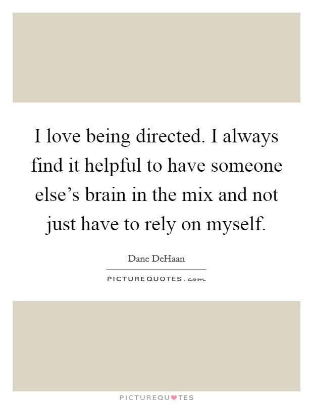 I love being directed. I always find it helpful to have someone else's brain in the mix and not just have to rely on myself. Picture Quote #1