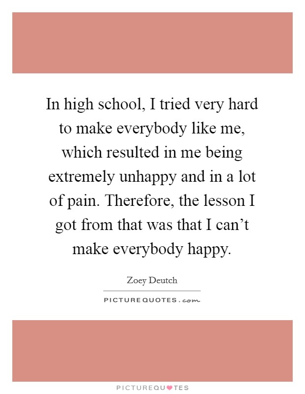 In high school, I tried very hard to make everybody like me, which resulted in me being extremely unhappy and in a lot of pain. Therefore, the lesson I got from that was that I can't make everybody happy. Picture Quote #1