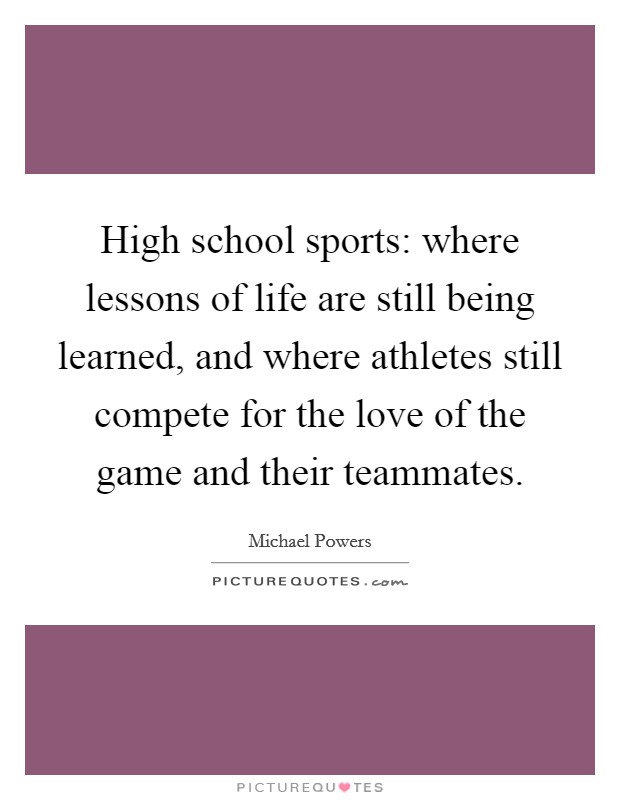 High school sports: where lessons of life are still being learned, and where athletes still compete for the love of the game and their teammates. Picture Quote #1