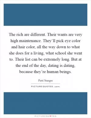 The rich are different. Their wants are very high maintenance. They’ll pick eye color and hair color, all the way down to what she does for a living, what school she went to. Their list can be extremely long. But at the end of the day, dating is dating, because they’re human beings Picture Quote #1
