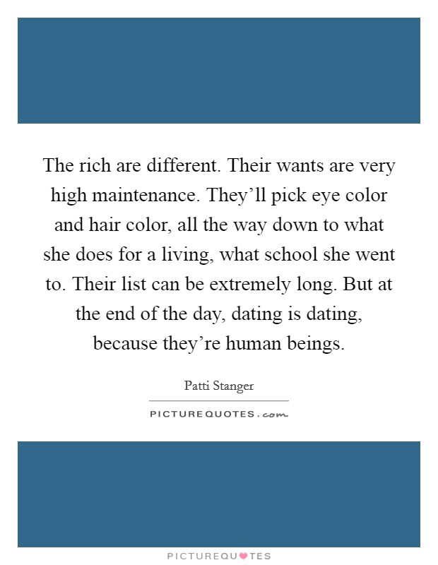 The rich are different. Their wants are very high maintenance. They'll pick eye color and hair color, all the way down to what she does for a living, what school she went to. Their list can be extremely long. But at the end of the day, dating is dating, because they're human beings. Picture Quote #1