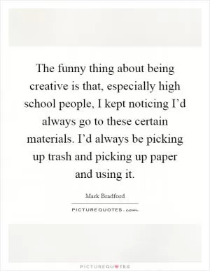 The funny thing about being creative is that, especially high school people, I kept noticing I’d always go to these certain materials. I’d always be picking up trash and picking up paper and using it Picture Quote #1