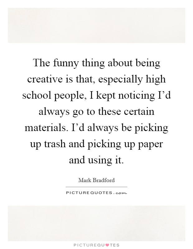 The funny thing about being creative is that, especially high school people, I kept noticing I'd always go to these certain materials. I'd always be picking up trash and picking up paper and using it. Picture Quote #1