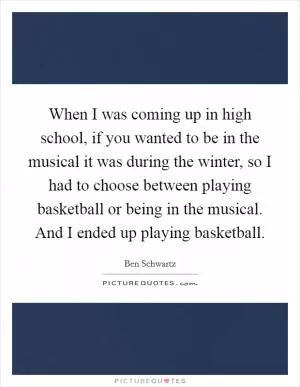 When I was coming up in high school, if you wanted to be in the musical it was during the winter, so I had to choose between playing basketball or being in the musical. And I ended up playing basketball Picture Quote #1
