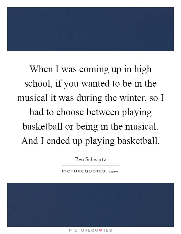 When I was coming up in high school, if you wanted to be in the musical it was during the winter, so I had to choose between playing basketball or being in the musical. And I ended up playing basketball. Picture Quote #1