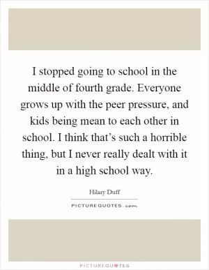 I stopped going to school in the middle of fourth grade. Everyone grows up with the peer pressure, and kids being mean to each other in school. I think that’s such a horrible thing, but I never really dealt with it in a high school way Picture Quote #1