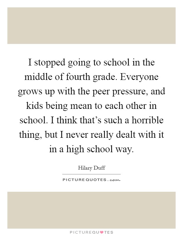 I stopped going to school in the middle of fourth grade. Everyone grows up with the peer pressure, and kids being mean to each other in school. I think that's such a horrible thing, but I never really dealt with it in a high school way. Picture Quote #1