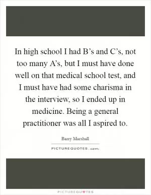 In high school I had B’s and C’s, not too many A’s, but I must have done well on that medical school test, and I must have had some charisma in the interview, so I ended up in medicine. Being a general practitioner was all I aspired to Picture Quote #1