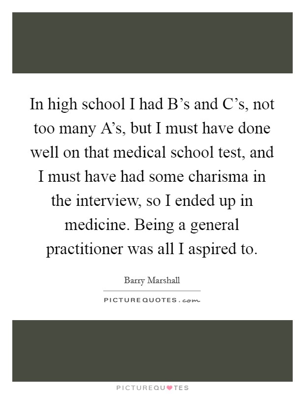 In high school I had B's and C's, not too many A's, but I must have done well on that medical school test, and I must have had some charisma in the interview, so I ended up in medicine. Being a general practitioner was all I aspired to. Picture Quote #1