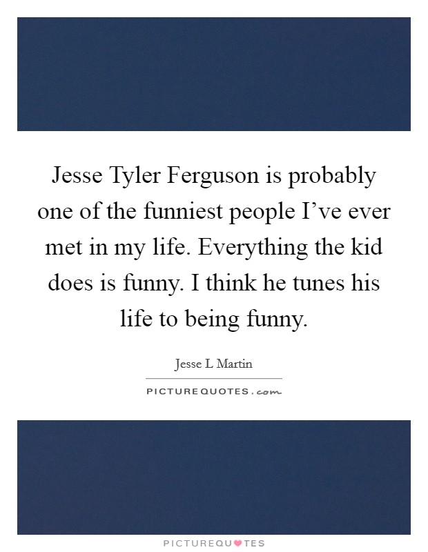 Jesse Tyler Ferguson is probably one of the funniest people I've ever met in my life. Everything the kid does is funny. I think he tunes his life to being funny. Picture Quote #1