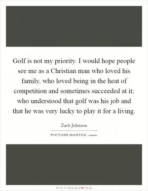 Golf is not my priority. I would hope people see me as a Christian man who loved his family, who loved being in the heat of competition and sometimes succeeded at it; who understood that golf was his job and that he was very lucky to play it for a living Picture Quote #1