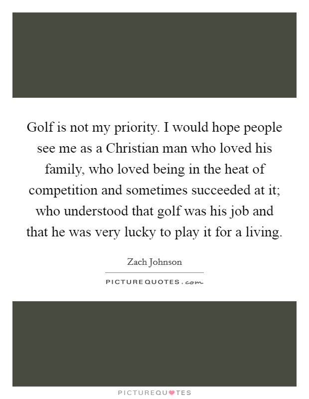 Golf is not my priority. I would hope people see me as a Christian man who loved his family, who loved being in the heat of competition and sometimes succeeded at it; who understood that golf was his job and that he was very lucky to play it for a living. Picture Quote #1
