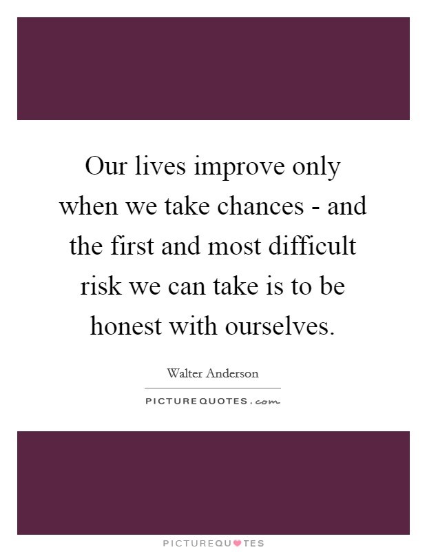 Our lives improve only when we take chances - and the first and most difficult risk we can take is to be honest with ourselves. Picture Quote #1