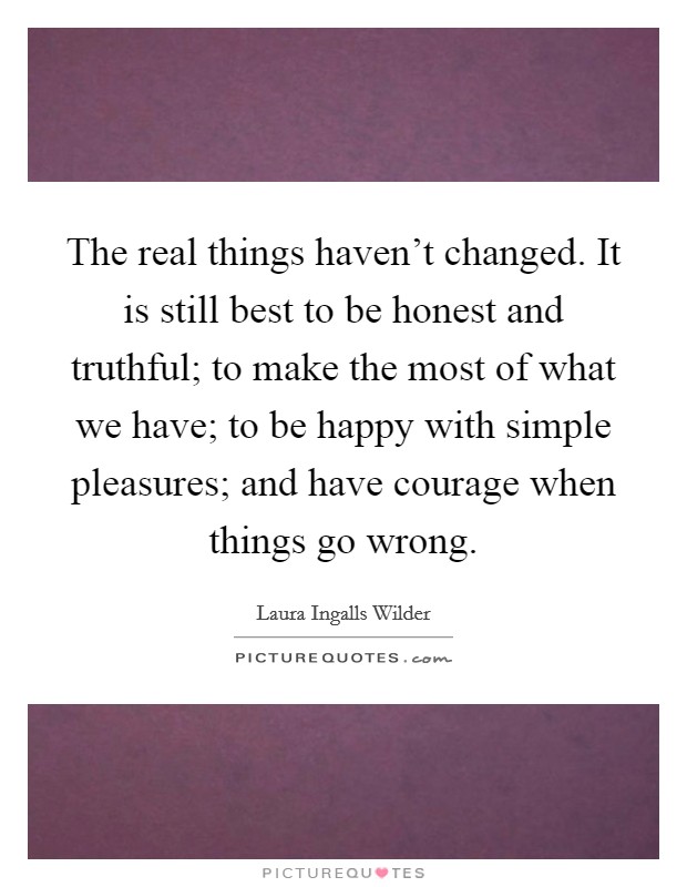 The real things haven't changed. It is still best to be honest and truthful; to make the most of what we have; to be happy with simple pleasures; and have courage when things go wrong. Picture Quote #1