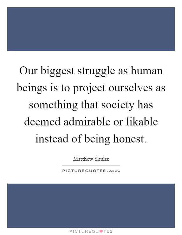 Our biggest struggle as human beings is to project ourselves as something that society has deemed admirable or likable instead of being honest. Picture Quote #1