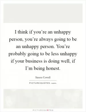 I think if you’re an unhappy person, you’re always going to be an unhappy person. You’re probably going to be less unhappy if your business is doing well, if I’m being honest Picture Quote #1
