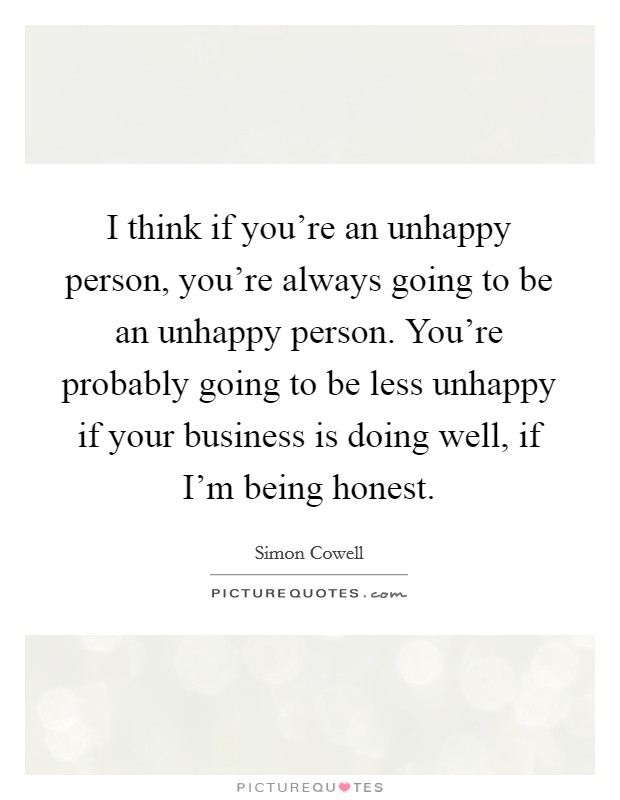 I think if you're an unhappy person, you're always going to be an unhappy person. You're probably going to be less unhappy if your business is doing well, if I'm being honest. Picture Quote #1