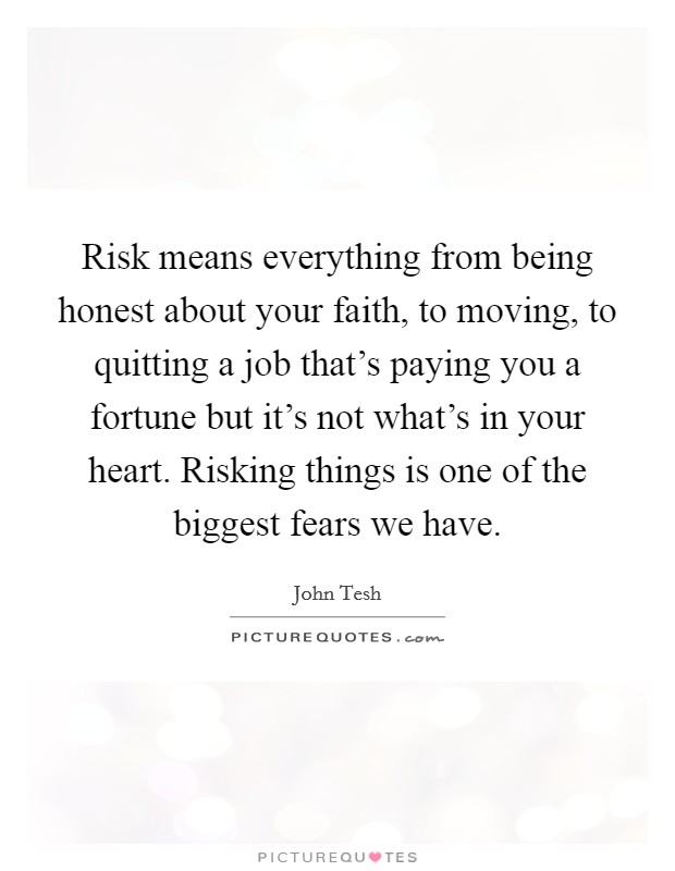 Risk means everything from being honest about your faith, to moving, to quitting a job that's paying you a fortune but it's not what's in your heart. Risking things is one of the biggest fears we have. Picture Quote #1